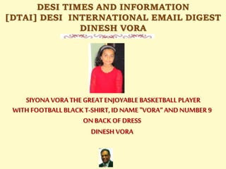 DESI TIMES AND INFORMATION
[DTAI] DESI INTERNATIONAL EMAIL DIGEST
DINESH VORA
SIYONA VORA THE GREATENJOYABLE BASKETBALL PLAYER
WITH FOOTBALL BLACK T-SHIRT,ID NAME "VORA“ ANDNUMBER 9
ON BACK OF DRESS
DINESH VORA
 