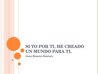SI YO POR TI, HE CREADO UN MUNDO PARA TI. Juan Ramón Jiménez 