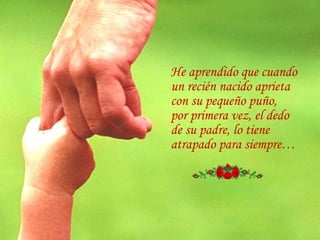 He aprendido que cuando
un recién nacido aprieta
con su pequeño puño,
por primera vez, el dedo
de su padre, lo tiene
atrapado para siempre…

 