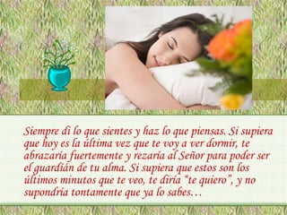 Siempre di lo que sientes y haz lo que piensas. Si supiera
que hoy es la última vez que te voy a ver dormir, te
abrazaría fuertemente y rezaría al Señor para poder ser
el guardíán de tu alma. Si supiera que estos son los
últimos minutos que te veo, te diría “te quiero”, y no
supondría tontamente que ya lo sabes…

 
