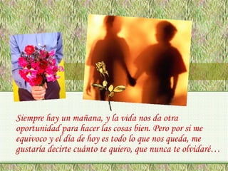 Siempre hay un mañana, y la vida nos da otra
oportunidad para hacer las cosas bien. Pero por si me
equivoco y el día de hoy es todo lo que nos queda, me
gustaría decirte cuánto te quiero, que nunca te olvidaré…

 