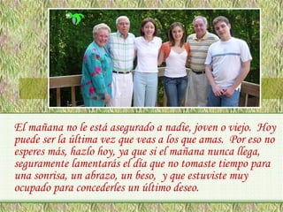 El mañana no le está asegurado a nadie, joven o viejo. Hoy
puede ser la última vez que veas a los que amas. Por eso no
esperes más, hazlo hoy, ya que si el mañana nunca llega,
seguramente lamentarás el día que no tomaste tiempo para
una sonrisa, un abrazo, un beso, y que estuviste muy
ocupado para concederles un último deseo.

 