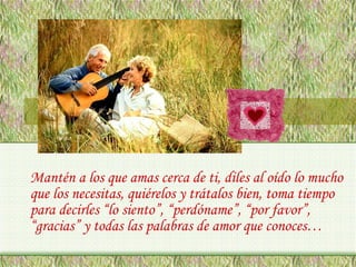 Mantén a los que amas cerca de ti, diles al oído lo mucho
que los necesitas, quiérelos y trátalos bien, toma tiempo
para decirles “lo siento”, “perdóname”, “por favor”,
“gracias” y todas las palabras de amor que conoces…

 