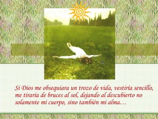 Si Dios me obsequiara un trozo de vida, vestiría sencillo,
me tiraría de bruces al sol, dejando al descubierto no
solamente mi cuerpo, sino también mi alma…

 