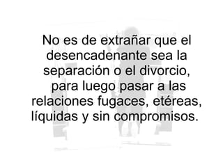 No es de extrañar que el desencadenante sea la separación o el divorcio, para luego pasar a las relaciones fugaces, etéreas, líquidas y sin compromisos.  