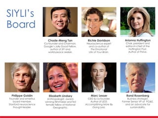 SIYLI’s	
  
Board
Chade-Meng Tan	
  
Co-founder and Chairman. 	
  
Google’s Jolly Good Fellow,
author of SIY and 	
  
world-peace seeker.
Richie Davidson	
  
Neuroscience expert 	
  
and co-author of 	
  
The Emotional 	
  
Life of Your Brain.
Elizabeth Lindsey	
  
Anthropologist, award-
winning filmmaker and first
female fellow of National
Geographic.
Philippe Goldin	
  
Founder and emeritus
board member. 	
  
Stanford neuroscience
thought-leader.
Arianna Huffington	
  
Chair, president and 	
  
editor-in-chief of the
Huffington Post. 	
  
Author of Thrive.
Marc Lesser	
  
CEO & co-founder. 	
  
Author of LESS:
Accomplishing More By
Doing Less.
Rand Rosenberg	
  
Business strategist, 	
  
Former Senior VP at PG&E,
and an advocate for
sustainability.
 