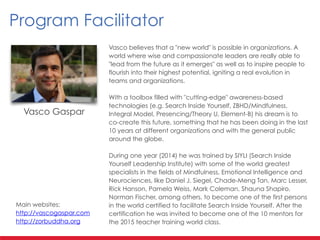 Vasco believes that a "new world" is possible in organizations. A
world where wise and compassionate leaders are really able to
"lead from the future as it emerges" as well as to inspire people to
flourish into their highest potential, igniting a real evolution in
teams and organizations.
!
With a toolbox filled with "cutting-edge" awareness-based
technologies (e.g. Search Inside Yourself, ZBHD/Mindfulness,
Integral Model, Presencing/Theory U, Element-B) his dream is to
co-create this future, something that he has been doing in the last
10 years at different organizations and with the general public
around the globe.
!
During one year (2014) he was trained by SIYLI (Search Inside
Yourself Leadership Institute) with some of the world greatest
specialists in the fields of Mindfulness, Emotional Intelligence and
Neurociences, like Daniel J. Siegel, Chade-Meng Tan, Marc Lesser,
Rick Hanson, Pamela Weiss, Mark Coleman, Shauna Shapiro,
Norman Fischer, among others, to become one of the first persons
in the world certified to facilitate Search Inside Yourself. After the
certification he was invited to become one of the 10 mentors for
the 2015 teacher training world class.
Vasco Gaspar
Program Facilitator
Main websites:
http://vascogaspar.com
http://zorbuddha.org
 