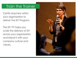 Certify teachers within
your organization to
deliver the SIY Program. 	
  
!
The SIY TTT helps you
scale the delivery of SIY
across your organization
and blend it with your
company culture and
values.	
  
 
Train the Trainer
 
