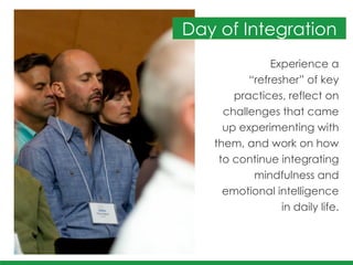 Experience a
“refresher” of key
practices, reflect on
challenges that came
up experimenting with 	
  
them, and work on how
to continue integrating
mindfulness and
emotional intelligence 	
  
in daily life.
Day of Integration
 