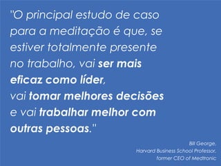 "O principal estudo de caso
para a meditação é que, se
estiver totalmente presente
no trabalho, vai ser mais
eficaz como líder,  
vai tomar melhores decisões
e vai trabalhar melhor com
outras pessoas."
Bill George, 	
  
Harvard Business School Professor, 	
  
former CEO of Medtronic
 