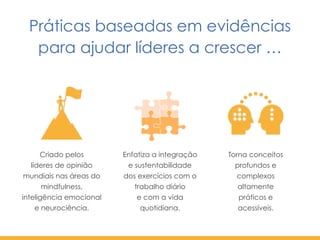 Criado pelos  
líderes de opinião
mundiais nas áreas do
mindfulness,  
inteligência emocional  
e neurociência.
Torna conceitos
profundos e
complexos
altamente
práticos e
acessíveis.
Práticas baseadas em evidências
para ajudar líderes a crescer …
Enfatiza a integração
e sustentabilidade  
dos exercícios com o
trabalho diário  
e com a vida
quotidiana.
 