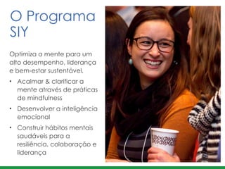 Optimiza a mente para um
alto desempenho, liderança
e bem-estar sustentável.
• Acalmar & clarificar a
mente através de práticas
de mindfulness	
  
• Desenvolver a inteligência
emocional
• Construir hábitos mentais
saudáveis para a
resiliência, colaboração e
liderança
O Programa  
SIY
 