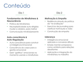 Fundamentos de Mindfulness &
Neurociência	
  
• Prática de Mindfulness	
  
• Neuroplasticidade auto-dirigida:
mudar o cérebro, para melhor	
  
• Comunicação mindful/presente	
  
!
Auto-consciência &  
Auto-Regulação	
  
• Auto-consciência para construir
a Inteligência Emocional
• Consciência do corpo para a
gestão emocional	
  
• Gerir “gatilhos” emocionais no
momento usando o mindfulness
Motivação & Empatia	
  
• Resiliência através da prática
da “re-avaliação”
• Exercícios de journaling para
clarificar motivação e visão	
  
• Construção de empatia	
  
!
Liderança	
  
• Inteligência emocional
aplicada a conversas difíceis	
  
• Estado mental compassivo
como antídoto para relações
desafiantes	
  
• Aplicação e integração do
mindfulness no trabalho
Conteúdo
Dia 1 Dia 2
 