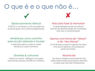 Mais para fazer & memorizar	
  
A aprendizagem pode acontecer
através da apresentação de conteúdos
mas não a transformação.
Apenas uma forma de “relaxar”
e de “des-stressar”
O mindfulness suporta a gestão do stress
- mas essa é apenas uma pequena
parte da história.
Desenvolvimento Vertical
VOCÊ é o conteúdo e o SIY providencia
as lentes para uma correcta exploração.
Mindfulness como caminho
para acção relaxada e focada
A atenção plena conduz a maior
eficácia a cada momento.
Aborrecido
Os nossos cérebros basicamente não
estão desenhados para prestar atenção
a coisas que não são interessantes.
Divertido & cativante
“Mãos na massa”, diálogos com pares,
fascinantes estudos científicos e histórias.
✓ ✘
O que é e o que não é…
 