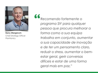Barry Margerum 	
  
Chief Strategy Officer
Plantronics
Recomendo fortemente o
programa SIY para qualquer
pessoa que procura melhorar a
forma como a sua equipa
trabalha em conjunto, aumentar
a sua capacidade de inovação
e de ter um pensamento claro,
reduzir o stress, aumentar o bem-
estar geral, gerir conversas
difíceis e estar de uma forma
geral mais em paz.”
 