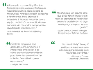 Mindfulness é um assunto sério
que pode ter um impacto em
todos os aspectos da nossa vida
pessoal e profissional - há algo
neste programa para toda a
gente!” 	
  
- Louise Cairns, Contract Manager,
Department of Defense, Australia
A formação e o coaching têm sido
fantásticos e são fundamentados quer
na prática quer na neurociência do
mindfulness. Ambos oferecem conceitos
e ferramentas muito práticas e
acessíveis. É fabuloso trabalhar com a
equipa do SIYLI. Os seus facilitadores e
coaches são centrados, perspicazes e
divertidos de trabalhar com.”!
- Adam Berlew, VP Americas Marketing,
Equinix
Excelente programa para
aprender sobre mindfulness e
inteligência emocional e de
como providenciar ferramentas
para trazer isso para o local de
trabalho. Sem dúvida que o
recomendo.”!
- Lawyer, K&L Gates
Isto não é “fluffy” (mole). É
prático… e suportado pela
ciência e por pesquisas, com
resultados relevantes.”
- Managing Partner, !
Leadership Dimensions
 