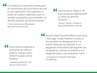 O conteúdo é uma forte introdução
ao mindfulness de uma forma secular
e com aplicação não-espiritual, e
pode ser usado e aplicado quer no
sentido corporativo quer também no
sentido pessoal, de transformação.”	
  
- Fiona Hathaway, HR Leader, 	
  
Microsoft Services Asia
Incrivelmente válido e útil
para qualquer organização
ou área do domínio
humano.” 	
  
- Kirsten Steiner, Children's
Medical Research Institute
Search Inside Yourself NÃO é uma coisa
“new age” onde meditas e todos os
teus problemas desaparecem e a
mente deixa de ser agitada. É um
programa introdutório abrangente que
irá ajudá-lo a tornar-se autêntico e a
despertar para o seu propósito maior. “
- Compliance Program Manager, !
CSL Behring
Uma mistura elegante e
cativante de ciência,
prática, espaço para
reflectir e para contar
histórias.” 	
  
- Wellbeing Director, AFL
Players Association
 