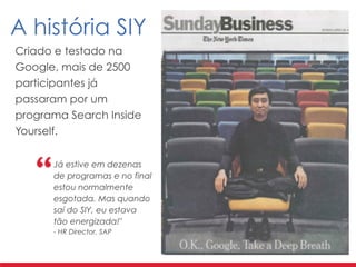 Criado e testado na
Google, mais de 2500
participantes já
passaram por um
programa Search Inside
Yourself.
A história SIY
Já estive em dezenas
de programas e no final
estou normalmente
esgotada. Mas quando
saí do SIY, eu estava
tão energizada!" 
- HR Director, SAP
 