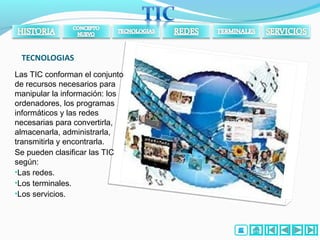 TECNOLOGIAS
Las TIC conforman el conjunto
de recursos necesarios para
manipular la información: los
ordenadores, los programas
informáticos y las redes
necesarias para convertirla,
almacenarla, administrarla,
transmitirla y encontrarla.
Se pueden clasificar las TIC
según:
•Las redes.
•Los terminales.
•Los servicios.
 