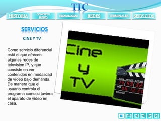 CINE Y TV
Como servicio diferencial
está el que ofrecen
algunas redes de
televisión IP, y que
consiste en ver
contenidos en modalidad
de vídeo bajo demanda.
De manera que el
usuario controla el
programa como si tuviera
el aparato de vídeo en
casa.
 