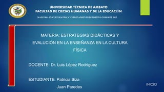 UNIVERSIDAD TÉCNICA DE AMBATO
FACULTAD DE CIECIAS HUMANAS Y DE LA EDUCACIÓN
MAESTRIA EN CULTURA FÍSICAY NTRENAMIENTO DEPORTIVO COHORTE 2013
MATERIA: ESTRATEGIAS DIDÁCTICAS Y
EVALUCIÓN EN LA ENSEÑANZA EN LA CULTURA
FÍSICA
DOCENTE: Dr. Luis López Rodríguez
ESTUDIANTE: Patricia Siza
Juan Paredes
INICIO
 