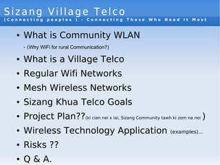 Sizang Village Telco
( C o n n e c t i n g p e o p l e s ) - C o n n e c t i n g T h o s e W h o N e e d I t M o s t
● What is Community WLAN
- (Why WiFi for rural Communication?)
● What is a Village Telco
● Regular Wifi Networks
● Mesh Wireless Networks
● Sizang Khua Telco Goals
● Project Plan??(ki cian nei x lai, Sizang Community tawh ki zom na nei )
● Wireless Technology Application (examples)...
● Risks ??
● Q & A.
 