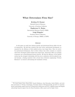 What Determines Firm Size?
Krishna B. Kumar
Marshall School of Business,
University of Southern California
Raghuram G. Rajan
International Monetary Fund & NBER
Luigi Zingales∗
Graduate School of Business,
University of Chicago, NBER, & CEPR
Abstract
In this paper we study how industry-speciﬁc and institutional factors aﬀect the size
of corporations. We ﬁnd that countries that have better institutional development, as
measured by the eﬃciency of their judicial system, have larger ﬁrms. Once we correct
for institutional development, there is little evidence that richer countries or countries
with better developed capital markets have larger ﬁrms. Interaction eﬀects are perhaps
of greatest use in discriminating between theories. We ﬁnd the eﬃciency of the judicial
system has the strongest relationship with ﬁrm size in industries with low physical cap-
ital intensity, a ﬁnding consistent with a broad class of theories emphasizing “Critical
Resources” as central to determining the boundaries of ﬁrms.
∗
We thank Eugene Fama, Doug Gollin, Ananth Madhavan, John Matsusaka, Andrei Shleifer, and work-
shop participants at Chicago, Copenhagen, Norwegian School of Management-BI, and USC for comments.
Kumar acknowledges support from the US Department of Education and USC’s CIBEAR. Rajan and Zingales
acknowledge ﬁnancial support from the Sloan Foundation (oﬃcer grant) and the Stigler Center.
 