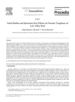 Available online at www.sciencedirect.com




                                           Procedia Engineering 10 (2011) 1348–1353



                                                                   ICM11

   Notch Radius and Specimen Size Effects on Fracture Toughness of
                          Low Alloy Steel
                                      Abdel-Hamid I. Mourada, *, Aly El-Domiatya
              a
                  Mechanical Engineering Department, Faculty of Engineering, United Arab Emirates University, P.O.Box 17555, UAE




 Abstract

 The present work is amid to investigate the effect of notch root radius and specimen size (thickness B and ligament b) on the
 apparent fracture toughness KI,app. Series of fracture tests on non standard compact tension CT specimen of AISI 4340 low alloy
 steel with different values of notch root radius ( =0.08 mm-3 mm) and ligament size/crack length to the specimen width ratio
 (a/W=0.1-0.9) have been conducted to measure the apparent fracture toughness KI,app. The experimental results show that KI,app
 depends on and specimen size (B and b). There is a critical notch root radius c under which the apparent fracture toughness
 becomes independent of the notch radius . Two empirical models have been proposed to transfer the data among specimens of
 different notch radii and predict the experimental values of KI,app considering the effect of value. Also, Two models have been
 developed to transfer the data among specimens with different sizes and predict KI,app considering the effect of specimen
 thickness B, specimen ligament band the combined effect of B and b values. The combined effec –based model is developed by
 modifying the E 1921 standard equation (that is usually used to predict the thickness effect only). The models predictions are in
 good agreement with the present work experimental results and results reported in the literature.

 © 2011 Published by Elsevier Ltd. Selection and peer-review under responsibility of ICM11

 Keywords: Fracture toughness predictions, Specimen size effect, Notch root radius effects.

 1. Introduction

    In many situations, it is necessary to correlate between the measured apparent fracture toughness KI,app from non
 standard specimen and the plain strain fracture toughness KIc obtained by testing standard one. The size scale effects on
 the mechanical and fracture properties of the material are very important topic in engineering design. In recent years, a
 great deal of research [1-2] on size scale effects has been carried out in order to gain a precise description of this
 phenomenon and to high light this effect in quantitative method. Several investigators tried to use the two parameters
 fracture mechanics approach to describe the effect of constrains on ductile tearing resistance and resolve the issue of
 transferability [2]. The two parameters fracture mechanics approach [2] is used to quantify the level of stress triaxiality.
 Studies by several investigators (e.g. Chao et al. [3]) have illustrated that the apparent fracture toughness Kc varies with
 specimen size and loading configuration for brittle materials.
    Study of the transferability of the fracture toughness measurements from laboratory specimens to structural
 components has been performed by some researchers. Some researchers correlated the Charpy impact energy to the
 fracture toughness of steels. Scibetta, et al. [4] have conducted experimental study on the fracture toughness transferability

     * Corresponding author. Tel.: +971-3-7133574; fax: +971-3-+971-3-7623158.
     E-mail address: ahmourad@uaeu.ac.ae.


1877-7058 © 2011 Published by Elsevier Ltd. Selection and peer-review under responsibility of ICM11
doi:10.1016/j.proeng.2011.04.224
 