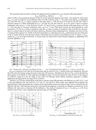 1350                              Abdel-Hamid I. Mourad and Aly El-Domiaty / Procedia Engineering 10 (2011) 1348–1353



    The maximum loads are used to calculate the apparent fracture toughness KI,app by using the following equation
                                              KI,app=f1(a/W) Pmax/ (B(W-a)             (1)
where f1(a/W) is the geometrical function, B and W are the specimen thickness and width. The results are used to plot
KI,app vs. and its reciprocal 1/ for different values of (a/W) as shown in Fig. 2. The results show that KI,app is dependent
on and a/W ratio. KI,app is almost constant in the range from = 0.08 mm up to 0.16 mm for all a/W ratio. Then it
increases almost in a linear relationship up to           0.6 mm for a/W ratio from 0.1 up to 0.6, prior it starts to increase
nonlinearly with up to = 3 mm. However, for a/W = 0.7 up to 0.9, KI,app increases linearly in the range from >0.16 up
      0.25 mm prior it increases nonlinearly with up to =3 mm. That linear increase has been reported by some
researchers ( [7-10]. KI,app reaches a minimum value (KIc,app) when reaches its minimum value ( =0.08 mm), however,
there is a critical value c for each a/W below which KI,app becomes almost independent of . Therefore, the curves of Fig.
2 consist of three regions I, II and III. In the first region there is a rapid decrease in KI.app followed by less rate of decrease
in the 2nd region prior the curve becomes almost a horizontal line (or reaches a lower plateau) in the 3rd region, i.e. KI,app
reaches KIc.app, ( =0.16 up to 0.08 mm). A critical notch root radius below which fracture toughness is independent of
has been reported [11, 12].




   Fig. 1 Variation of Pmax (kN) with    for different a/W ratio   Fig. 2 The apparent fracture toughness vs. 1/   and vs.   for a/W ratio
   KI,app as a function of a/W ratio for all tested notch radii are shown in Fig. 3. Similar trends were obtained by Xiao-zhi
Hu [19], where the fracture energy decreases as the ratio a/W increases. The behaviour shown in Fig. 3 can be divided into
three regions, (I, II and III) or 3 line segments with different slopes. For the first region the value of a/W is in the range of
0.1 a/W 0.4, region II is for the range of 0.4 a/W 0.6 (through which fracture mechanics approach is suitably
applicable) and region III for the range of 0.6 a/W 0.9.
   Akourri et. al. [19] have measured the work done to fracture using TPB specimen with different ( =0.05, 0.25, 1, and
2 mm) and different a/W ratio (a/W=0.2, 0.3, 0.4, 0.5, 0.6 and 0.7). Their results were digitized and re-plotted, not
presented here) which demonstrate the variation of the experimental critical non–linear energy Ucnl as a function of for
different a/W ratio. Their data have been used, in the present investigation, to calculate Japp integral as a function of 1/ for
different a/W ratio and as a function a/W for different . The trends of variations of Japp vs. 1/ and Japp vs. a/W of are
similar to that of Figs. 2 and 3 regardless the specimen type. (CT and TPB).




         Fig. 3 KI.app vs. a/W ratio for different                       Fig. 4 KI,app vs. yield strength for AISI 4340 low alloy steel
 