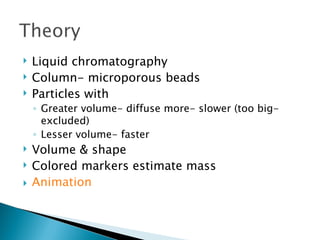  Liquid chromatography
 Column- microporous beads
 Particles with
◦ Greater volume- diffuse more- slower (too big-
excluded)
◦ Lesser volume- faster
 Volume & shape
 Colored markers estimate mass
 Animation
 