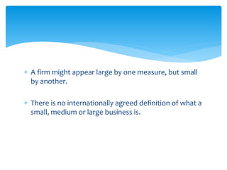  A firm might appear large by one measure, but small
by another.
 There is no internationally agreed definition of what a
small, medium or large business is.
 