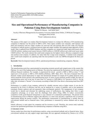 Journal of Information Engineering and Applications                                                      www.iiste.org
ISSN 2224-5782 (print) ISSN 2225-0506 (online)
Vol 2, No.4, 2012




 Size and Operational Performance of Manufacturing Companies in
            Pakistan Using Data Envelopment Analysis
                                       Mehran Ali Memon, Izah Mohd Tahir*
     Faculty of Business Management & Accountancy University Sultan Zainal Abidin, 21300 Kuala Terengganu,
                                          Terengganu MALAYSIA
                                            *Email: izah@unisza.edu.my
Abstract:
The purpose of this paper is to employ Data Envelopment Analysis to evaluate the efficiency of 49 manufacturing
companies in Pakistan over the period of 2008 to 2010. Three inputs variables (raw materials, staff expenses and
plant and machinery) and two output variables are used (net sale and earnings after tax).This study uses Pearson
correlation to indicate positive correlation between input and output variables and employed input approach of DEA
model. Data is gathered from OSIRIS database and these companies are categorized under large-sized (assets above
USD100 million), medium-sized (assets between USD30 million to USD100 million) and small-sized (asset under
USD30 million). The results indicate that small-sized company has the highest relative efficiency compared to large
and medium-sized company. In addition, the study finds that 2 large-sized companies, 3 medium-sized companies
and 5 small-sized companies are operating under the most productive scale size (MPSS) throughout the three-year
period.
Keywords: Data Envelopment Analysis (DEA), operational performance manufacturing companies, Pakistan


1.   Introduction
The manufacturing sector has a great potential on promoting economic growth and competiveness in the country like
Pakistan. It is one of the leading sectors in Pakistan. The sector has experienced the fluctuations over the years under
different financial conditions. For example, it experienced the lowest growth in 2008 to 2009 as minus 7.7 and
improved to 4.36 percent in 2009 to 2010 (Habib-ur-Rehman, 2009; Shah, 2011). The lack of demand from the
domestic market caused depreciation in rupee and international demand was largely hit by global financial crises
which caused the slower growth in the manufacturing sector. In terms of gross domestic product (GDP), the share of
manufacturing sector rose in the last 10 years from 14.7 percent in 1999-2000 to 18.7 percent in 2010-11. On the
other side, investment a “booster” of an economy, according to Shah (2011) has shown a decreasing trend from 2007
to 2011.
Performance is a quality of any company, achieved by valuable outcome such as higher returns. It can also be
measured by the levels of efficiency and this can be analyzed by a variety of methods, such as the parametric
(stochastic frontier analysis) and non parametric (data envelopment analysis). The management of any company
would like to identify and eliminate the underlying causes of inefficiencies, thus helping their firms to gain
competitive advantage, or at least, meet the challenges from others (Yang, 2006). In today’s economically
competitive world, good financial management is a key indicator of a corporation's performance. The present status
of manufacturing sector in Pakistan suggests that efficiency is a main issue and play a significant role in economic
improvement during the present scenario. The performance measurement of manufacturing is initially done by
conventional method such as financial ratios. Later, performance is measured by various methods such as using
DEA.
Indeed, efficiency is main aspect for companies and for investors as well. Therefore, the current study explicitly
assesses the operational performance for manufacturing companies in Pakistan using DEA.
2. Literature review
Various studies have been done for performance analysis, using conventional methods such as financial ratios. Since
conventional methods can only support single input-output, the new approach introduced by Charnes et al. (1978)

                                                          39
 