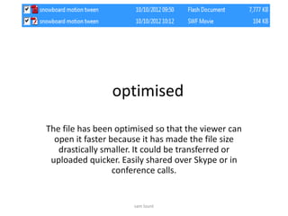 optimised
The file has been optimised so that the viewer can
open it faster because it has made the file size
drastically smaller. It could be transferred or
uploaded quicker. Easily shared over Skype or in
conference calls.
sam lount
 