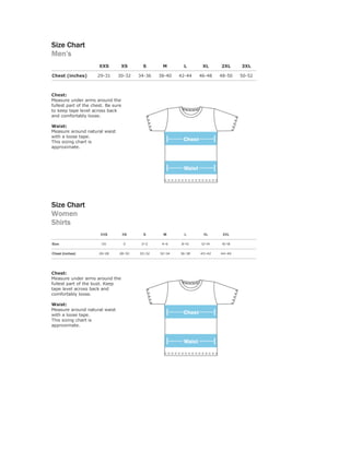 Size Chart
Men’s
                       XXS       XS        S       M        L      XL     2XL     3XL

Chest (inches)        29-31     30-32     34-36   38-40   42-44   46-48   48-50   50-52



Chest:
Measure under arms around the
fullest part of the chest. Be sure
to keep tape level across back
and comfortably loose.

Waist:
Measure around natural waist
with a loose tape.
This sizing chart is
approximate.




Size Chart
Women
Shirts
                       XXS           XS     S      M        L      XL      2XL

Size                    00           0     0-2     4-6     8-10   12-14   16-18

Chest (inches)         26-28     28-30    30-32   32-34   36-38   40-42   44-46



Chest:
Measure under arms around the
fullest part of the bust. Keep
tape level across back and
comfortably loose.

Waist:
Measure around natural waist
with a loose tape.
This sizing chart is
approximate.
 