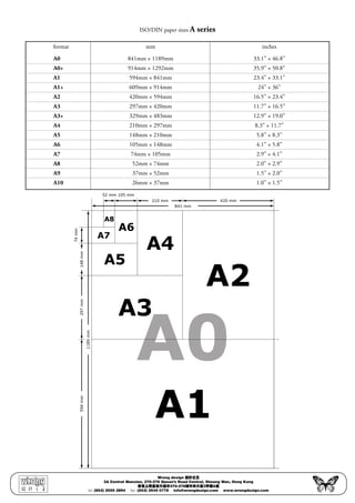 ISO/DIN paper sizes A series
	 format	 mm	 inches
	 A0	 841mm × 1189mm	 33.1” × 46.8”
	 A0+	 914mm × 1292mm	 35.9” × 50.8”
	 A1	 594mm × 841mm	 23.4” × 33.1”
	 A1+	 609mm × 914mm	 24” × 36”
	 A2	 420mm × 594mm	 16.5” × 23.4”
	 A3	 297mm × 420mm	 11.7” × 16.5”
	 A3+	 329mm × 483mm	 12.9” × 19.0”
	 A4	 210mm × 297mm	 8.3” × 11.7”
	 A5	 148mm × 210mm	 5.8” × 8.3”
	 A6	 105mm × 148mm	 4.1” × 5.8”
	 A7	 74mm × 105mm	 2.9” × 4.1”
	 A8	 52mm × 74mm	 2.0” × 2.9”
	 A9	 37mm × 52mm	 1.5” × 2.0”
	 A10	 26mm × 37mm	 1.0” × 1.5”
841 mm
420 mm210 mm
105 mm52 mm
1189mm
594mm297mm148mm
74mm
A8
A6
A7
A5
A4
A3
A2
A1
A0A0
Wrong design 設計之王
3A Central Mansion, 270-276 Queen’s Road Central, Sheung Wan, Hong Kong
香港上環皇后大道中270-276號中央大廈3字樓A室
tel: (852) 2559 2894 • fax: (852) 2545 0778 • info@wrongdesign.com • www.wrongdesign.com
 