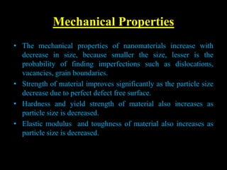 Mechanical Properties
• The mechanical properties of nanomaterials increase with
decrease in size, because smaller the size, lesser is the
probability of finding imperfections such as dislocations,
vacancies, grain boundaries.
• Strength of material improves significantly as the particle size
decrease due to perfect defect free surface.
• Hardness and yield strength of material also increases as
particle size is decreased.
• Elastic modulus and toughness of material also increases as
particle size is decreased.
 