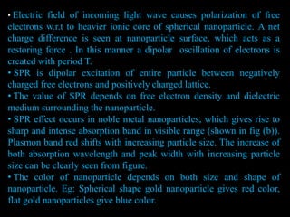 • Electric field of incoming light wave causes polarization of free
electrons w.r.t to heavier ionic core of spherical nanoparticle. A net
charge difference is seen at nanoparticle surface, which acts as a
restoring force . In this manner a dipolar oscillation of electrons is
created with period T.
• SPR is dipolar excitation of entire particle between negatively
charged free electrons and positively charged lattice.
• The value of SPR depends on free electron density and dielectric
medium surrounding the nanoparticle.
• SPR effect occurs in noble metal nanoparticles, which gives rise to
sharp and intense absorption band in visible range (shown in fig (b)).
Plasmon band red shifts with increasing particle size. The increase of
both absorption wavelength and peak width with increasing particle
size can be clearly seen from figure.
• The color of nanoparticle depends on both size and shape of
nanoparticle. Eg: Spherical shape gold nanoparticle gives red color,
flat gold nanoparticles give blue color.
 