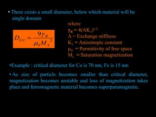• There exists a small diameter, below which material will be
single domain
2
0
9
S
B
Cri
M
D



where
γB = 4(AK1)1/2
A = Exchange stiffness
K1 = Anisotropic constant
µ0 = Permittivity of free space
Ms = Saturation magnetization
K1
K1
•Example : critical diameter for Co is 70 nm, Fe is 15 nm
• As size of particle becomes smaller than critical diameter,
magnetization becomes unstable and loss of magnetization takes
place and ferromagnetic material becomes superparamagnetic.
 