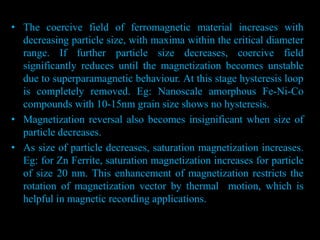 • The coercive field of ferromagnetic material increases with
decreasing particle size, with maxima within the critical diameter
range. If further particle size decreases, coercive field
significantly reduces until the magnetization becomes unstable
due to superparamagnetic behaviour. At this stage hysteresis loop
is completely removed. Eg: Nanoscale amorphous Fe-Ni-Co
compounds with 10-15nm grain size shows no hysteresis.
• Magnetization reversal also becomes insignificant when size of
particle decreases.
• As size of particle decreases, saturation magnetization increases.
Eg: for Zn Ferrite, saturation magnetization increases for particle
of size 20 nm. This enhancement of magnetization restricts the
rotation of magnetization vector by thermal motion, which is
helpful in magnetic recording applications.
 