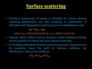 Surface scattering
• Electrical conductivity of metals is described by various electron
scattering phenomenon and total resistivity is combination of
individual and independent scattering known as Matthiessen’s rule.
ρT = ρTh + ρD
where ρTh is thermal resistivity, ρD is defect resistivity
• Impurity atoms, defect such as vacancies, grain boundaries disrupt
electric potential of lattice and cause electron scattering.
• Considering individual electrical resistivity inversely proportional to
the respective mean free path (λ) between collisions, the
Matthiessen’s rule can be written as:
1/λT=1/ λTh+1/ λD
 