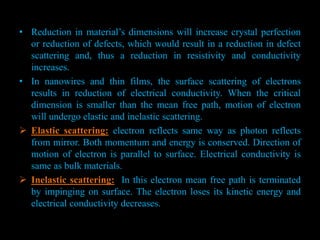 • Reduction in material’s dimensions will increase crystal perfection
or reduction of defects, which would result in a reduction in defect
scattering and, thus a reduction in resistivity and conductivity
increases.
• In nanowires and thin films, the surface scattering of electrons
results in reduction of electrical conductivity. When the critical
dimension is smaller than the mean free path, motion of electron
will undergo elastic and inelastic scattering.
 Elastic scattering: electron reflects same way as photon reflects
from mirror. Both momentum and energy is conserved. Direction of
motion of electron is parallel to surface. Electrical conductivity is
same as bulk materials.
 Inelastic scattering: In this electron mean free path is terminated
by impinging on surface. The electron loses its kinetic energy and
electrical conductivity decreases.
 