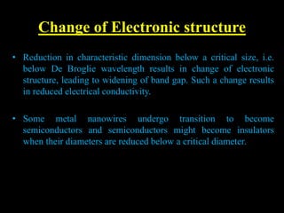 Change of Electronic structure
• Reduction in characteristic dimension below a critical size, i.e.
below De Broglie wavelength results in change of electronic
structure, leading to widening of band gap. Such a change results
in reduced electrical conductivity.
• Some metal nanowires undergo transition to become
semiconductors and semiconductors might become insulators
when their diameters are reduced below a critical diameter.
 