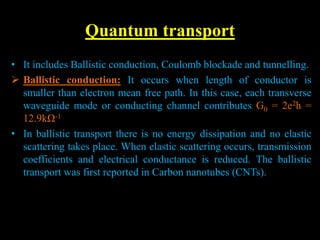 Quantum transport
• It includes Ballistic conduction, Coulomb blockade and tunnelling.
 Ballistic conduction: It occurs when length of conductor is
smaller than electron mean free path. In this case, each transverse
waveguide mode or conducting channel contributes G0 = 2e2h =
12.9kΩ-1
• In ballistic transport there is no energy dissipation and no elastic
scattering takes place. When elastic scattering occurs, transmission
coefficients and electrical conductance is reduced. The ballistic
transport was first reported in Carbon nanotubes (CNTs).
 