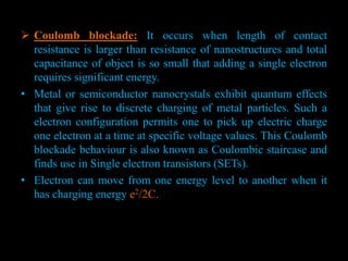  Coulomb blockade: It occurs when length of contact
resistance is larger than resistance of nanostructures and total
capacitance of object is so small that adding a single electron
requires significant energy.
• Metal or semiconductor nanocrystals exhibit quantum effects
that give rise to discrete charging of metal particles. Such a
electron configuration permits one to pick up electric charge
one electron at a time at specific voltage values. This Coulomb
blockade behaviour is also known as Coulombic staircase and
finds use in Single electron transistors (SETs).
• Electron can move from one energy level to another when it
has charging energy e2/2C.
 