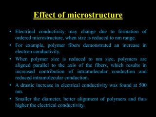 Effect of microstructure
• Electrical conductivity may change due to formation of
ordered microstructure, when size is reduced to nm range.
• For example, polymer fibers demonstrated an increase in
electron conductivity.
• When polymer size is reduced to nm size, polymers are
aligned parallel to the axis of the fibers, which results in
increased contribution of intramolecular conduction and
reduced intramolecular conduction.
• A drastic increase in electrical conductivity was found at 500
nm.
• Smaller the diameter, better alignment of polymers and thus
higher the electrical conductivity.
 