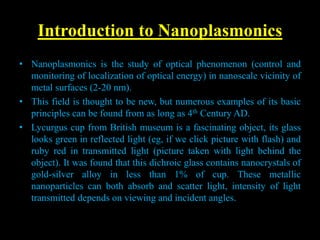 Introduction to Nanoplasmonics
• Nanoplasmonics is the study of optical phenomenon (control and
monitoring of localization of optical energy) in nanoscale vicinity of
metal surfaces (2-20 nm).
• This field is thought to be new, but numerous examples of its basic
principles can be found from as long as 4th Century AD.
• Lycurgus cup from British museum is a fascinating object, its glass
looks green in reflected light (eg, if we click picture with flash) and
ruby red in transmitted light (picture taken with light behind the
object). It was found that this dichroic glass contains nanocrystals of
gold-silver alloy in less than 1% of cup. These metallic
nanoparticles can both absorb and scatter light, intensity of light
transmitted depends on viewing and incident angles.
 