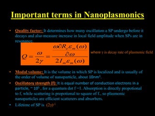 Important terms in Nanoplasmonics
• Quality factor: It determines how many oscillation a SP undergo before it
decays and also measure increase in local field amplitude when SPs are in
resonance.
• Modal volume: It is the volume in which SP is localized and is usually of
the order of volume of nanoparticle, about 10nm3.
• Oscillatory strength (f): It is equal number of conduction electrons in a
particle, ~ 105 , for a quantum dot f =1. Absorption is directly propotional
to f, while scattering is propotional to square of f., so plasmonic
nanoparticles are efficient scatterers and absorbers.
• Lifetime of SP is (2γ)-1
)
(
2
)
(
2 







m
m
m
e
I
R
Q 



where γ is decay rate of plasmonic field
 