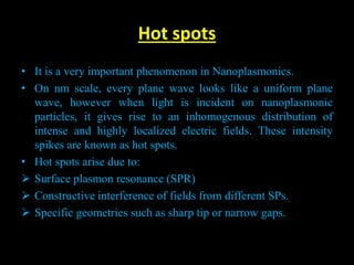 Hot spots
• It is a very important phenomenon in Nanoplasmonics.
• On nm scale, every plane wave looks like a uniform plane
wave, however when light is incident on nanoplasmonic
particles, it gives rise to an inhomogenous distribution of
intense and highly localized electric fields. These intensity
spikes are known as hot spots.
• Hot spots arise due to:
 Surface plasmon resonance (SPR)
 Constructive interference of fields from different SPs.
 Specific geometries such as sharp tip or narrow gaps.
 