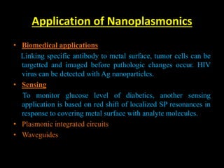 Application of Nanoplasmonics
• Biomedical applications
Linking specific antibody to metal surface, tumor cells can be
targetted and imaged before pathologic changes occur. HIV
virus can be detected with Ag nanoparticles.
• Sensing
To monitor glucose level of diabetics, another sensing
application is based on red shift of localized SP resonances in
response to covering metal surface with analyte molecules.
• Plasmonic integrated circuits
• Waveguides
 