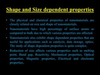 Shape and Size dependent properties
• The physical and chemical properties of nanomaterials are
closely related on size and shape of nanomaterials.
• Nanomaterials have high percentage of surface atoms as
compared to bulk due to which various properties are affected.
• Nanomaterials also exhibit shape dependent properties that are
useful for applications such as catalysis, data storage, optics.
The study of shape dependent properties is quite complex.
• Reduction of size affects various properties such as melting
point, Band gap, Reactivity, Mechanical properties, Optical
properties, Magnetic properties, Electrical and electronic
properties.
 